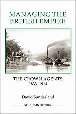 Managing the British Empire: The Crown Agents, 1833-1914 by David Sunderland