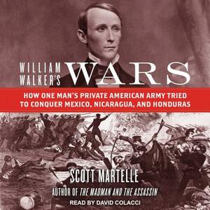 William Walker's Wars: How One Man's Private American Army Tried to Conquer Mexico, Nicaragua, and Honduras by Scott Martelle