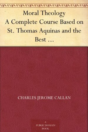 Moral Theology A Complete Course Based on St. Thomas Aquinas and the Best Modern Authorities by John A. McHugh, Charles Jerome Callan