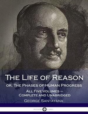 The Life of Reason or, The Phases of Human Progress: All Five Volumes - Complete and Unabridged by George Santayana