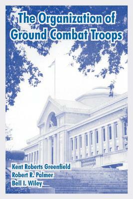 The Organization of Ground Combat Troops by Bell I. Wiley, Kent Roberts Greenfield, Robert R. Palmer