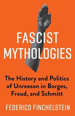 Fascist Mythologies: The History and Politics of Unreason in Borges, Freud, and Schmitt by Federico Finchelstein