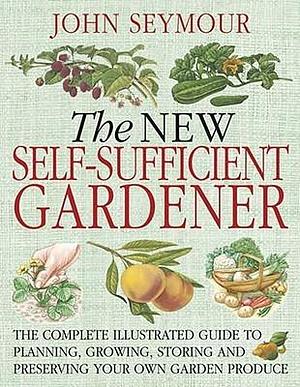 The New Self-Sufficient Gardnr: The Complete Illustrated Guide to Planning, Growing, Storing, and Preserving You by John Seymour, John Seymour