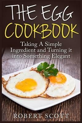 The Egg Cookbook: Taking A Simple Ingredient and Turning it into Something Elegant by Robert Scott