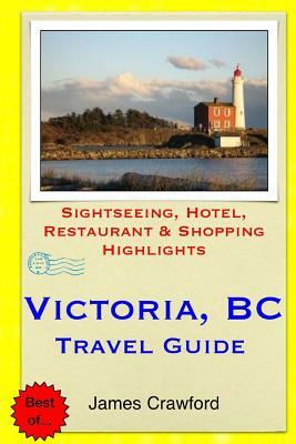 Victoria, B.C. Travel Guide: Sightseeing, Hotel, Restaurant & Shopping Highlights by James Crawford
