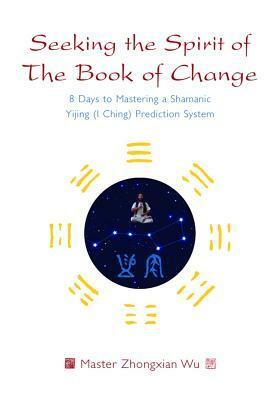 Seeking the Spirit of The Book of Change: 8 Days to Mastering a Shamanic Yijing (I Ching) Prediction System by Zhongxian Wu