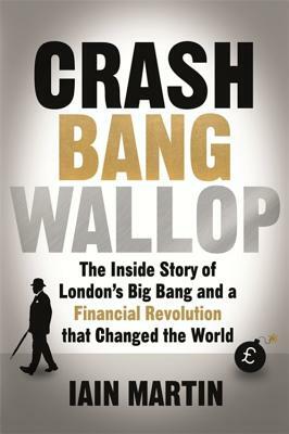 Crash Bang Wallop: The Inside Story of London's Big Bang and a Financial Revolution That Changed the World by Iain Martin