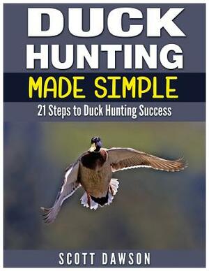 Duck Hunting Made Simple: 21 Steps to Duck Hunting Success by Scott Dawson