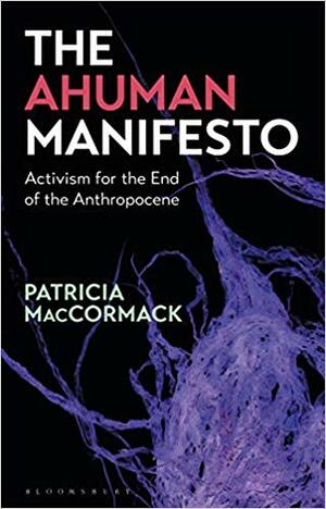 The Ahuman Manifesto: Activism for the End of the Anthropocene by Patricia MacCormack