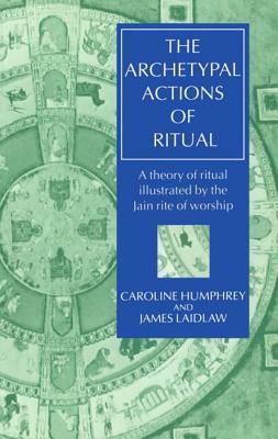 The Archetypal Actions of Ritual: A Theory of Ritual Illustrated by the Jain Rite of Worship by James Laidlaw, Caroline Humphrey