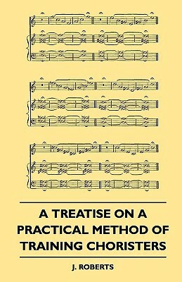 A Treatise on a Practical Method of Training Choristers by J. Roberts