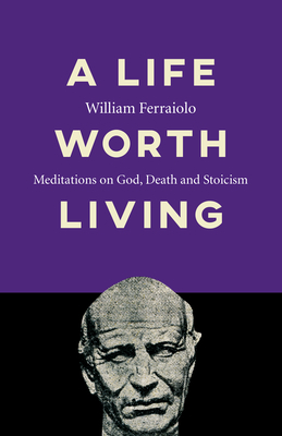 A Life Worth Living: Meditations on God, Death and Stoicism by William Ferraiolo