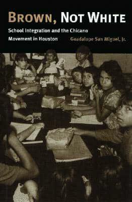 Brown, Not White: School Integration and the Chicano Movement in Houston by Guadalupe San Miguel Jr.