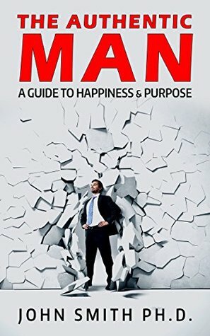 The Authentic Man: A Guide to Happiness and Purpose by John Smith