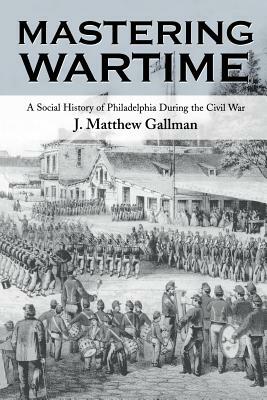 Mastering Wartime: A Social History of Philadelphia During the Civil War by J. Matthew Gallman