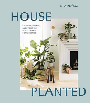 House Planted: Choosing, Growing, and Styling the Perfect Plants for Your Space by Lisa Muñoz