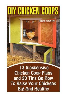 DIY Chicken Coops: 13 Inexpensive Chicken Coop Plans And 20 Tips On How To Raise Your Chickens Big And Healthy: (Backyard Chickens for Be by Joseph Ferguson