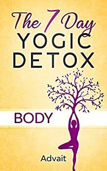 The 7 Day Yogic Detox - Body: Ultimate Guide to using Mudras, Yoga & Ayurvedic Cooking for detoxifying your body to heal chronic ailments, lose weight and restore physical harmony. by Advait