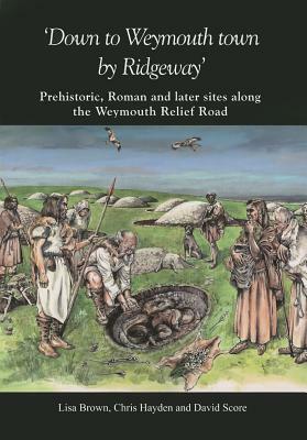 Down to Weymouth Town by Ridgeway: Prehistoric, Roman and Later Sites Along the Weymouth Relief Road by Chris Hayden, Lisa Brown, David Score