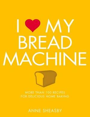 I Love My Bread Machine: More Than 100 Recipes for Delicious Home Baking by Anne Sheasby