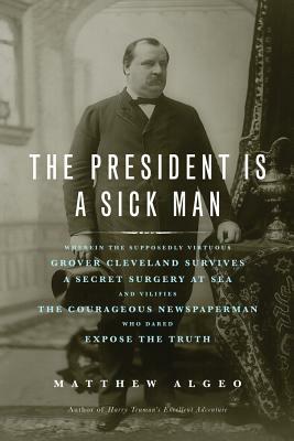 The President Is a Sick Man: Wherein the Supposedly Virtuous Grover Cleveland Survives a Secret Surgery at Sea and Vilifies the Courageous Newspape by Matthew Algeo