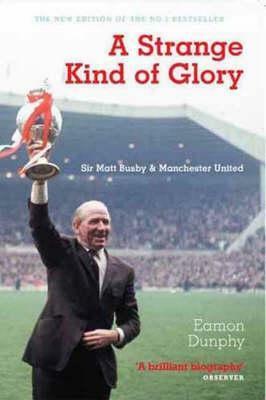 A Strange Kind Of Glory: Sir Matt Busby And Manchester United by Eamon Dunphy