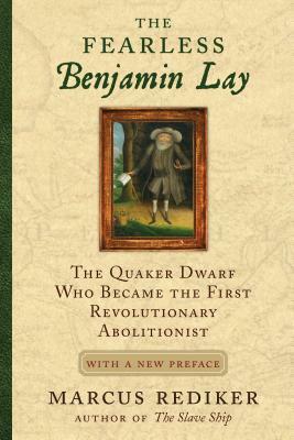 The Fearless Benjamin Lay: The Quaker Dwarf Who Became the First Revolutionary Abolitionist with a New Preface by Marcus Rediker