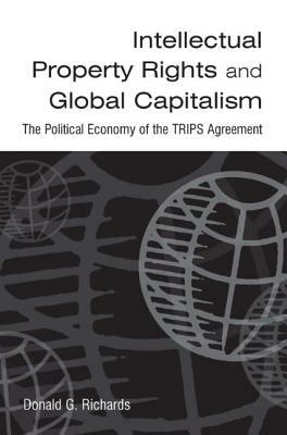 Intellectual Property Rights and Global Capitalism: The Political Economy of the Trips Agreement: The Political Economy of the Trips Agreement by Donald G. Richards