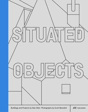 Situated Objects: Buildings and Projects by Stan Allen, Photographs by Scott Benedict by Stan Allen