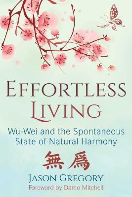 Effortless Living: Wu-Wei and the Spontaneous State of Natural Harmony by Jason Gregory