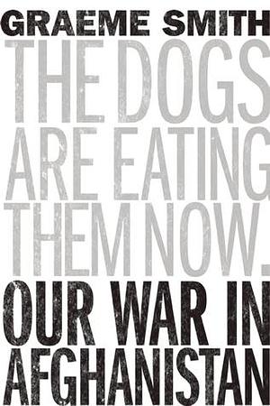 The Dogs are Eating Them Now: Our War in Afghanistan by Graeme Smith, Graeme Smith