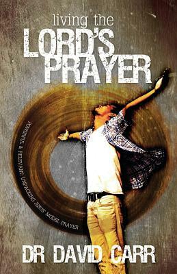 Living the Lord's Prayer: Powerful and relevant: unpacking Jesus' model prayer by David Carr