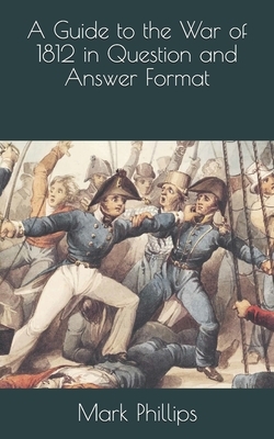 A Guide to the War of 1812 in Question and Answer Format by Mark Phillips