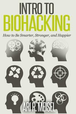 Intro to Biohacking: Be Smarter, Stronger, and Happier by Ari R. Meisel