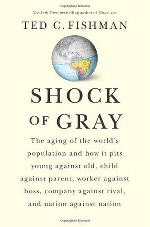 Shock of Gray: The Aging of the World's Population and How it Pits Young Against Old, Child Against Parent, Worker Against Boss, Company Against Rival, and Nation Against Nation by Ted C. Fishman