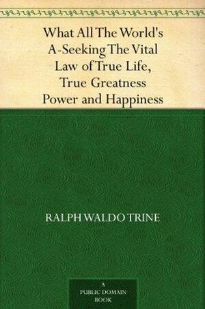 What All The World's A-Seeking The Vital Law of True Life, True Greatness Power and Happiness by Ralph Waldo Trine