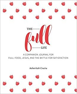 The Full Life: A companion journal for Full: Food, Jesus, and the Battle for Satisfaction by Asheritah Ciuciu
