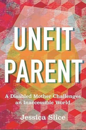 Unfit Parent: A Disabled Mother Challenges an Inaccessible World by Jessica Slice