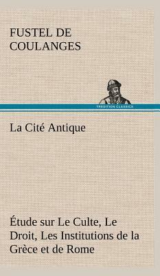 La Cité Antique Étude Sur Le Culte, Le Droit, Les Institutions de la Grèce Et de Rome by Numa Denis Fustel de Coulanges