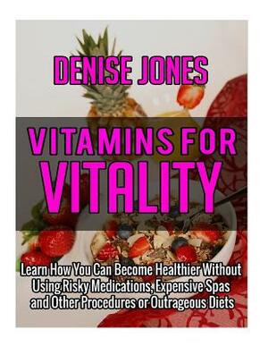 Vitamins for Vitality: Learn How You Can Become Healthier Without Using Risky Medications, Expensive Spas and Other Procedures or Outrageous by Denise Jones