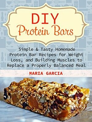 DIY Protein Bars: Simple & Tasty Homemade Protein Bar Recipes for Weight Loss, and Build Muscles to Replace a Properly Balanced Meal (Protein Bars, DIY Protein Bars, protein bars at home) by Maria Garcia