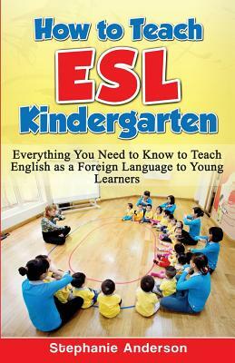 How to Teach ESL Kindergarten: Everything You Need to Know to Teach English as a Foreign Language to Young Learners by Stephanie Anderson