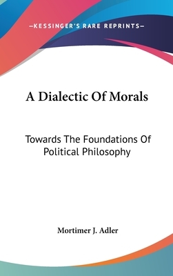 A Dialectic of Morals: Towards the Foundations of Political Philosophy by Mortimer Jerome Adler