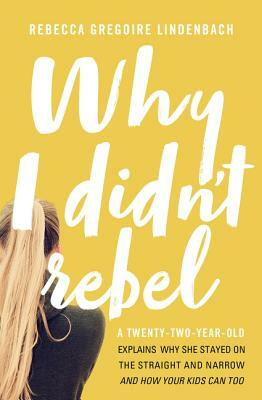 Why I Didn't Rebel: A Twenty-Two-Year-Old Explains Why She Stayed on the Straight and Narrow---And How Your Kids Can Too by Rebecca Gregoire Lindenbach