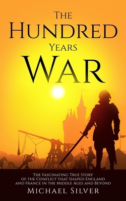 The Hundred Years War: The Fascinating True Story of the Conflict that Shaped England and France in the Middle Ages and Beyond by Michael Silver