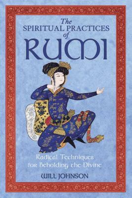 The Spiritual Practices of Rumi: Radical Techniques for Beholding the Divine by Will Johnson