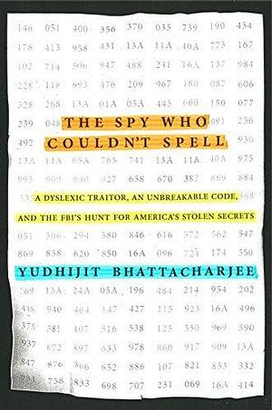 The Spy Who Couldn't Spell: A Dyslexic Traitor, an Unbreakable Code, and the FBI's Hunt for America's StolenSecrets by Yudhijit Bhattacharjee, Yudhijit Bhattacharjee