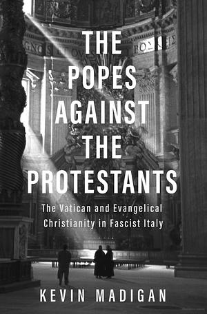 The Popes against the Protestants: The Vatican and Evangelical Christianity in Fascist Italy by Kevin Madigan