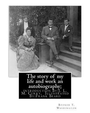 The story of my life and work an autobiography; By: Booker T. Washington: introduction By: J. L. M. Curry, (June 5, 1825 - February 12, 1903) was a la by J. L. M. Curry, Frank Beard, Booker T. Washington