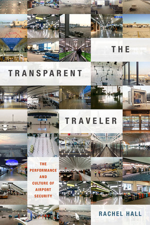 The Transparent Traveler: The Performance and Culture of Airport Security by Rachel Hall